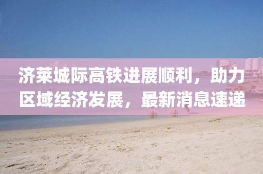 济莱城际高铁进展顺利，助力区域经济发展，最新消息速递