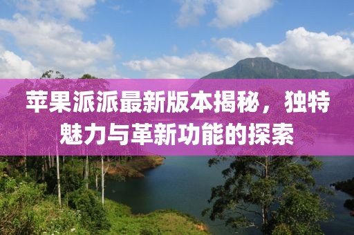 苹果派派最新版本揭秘，独特魅力与革新功能的探索