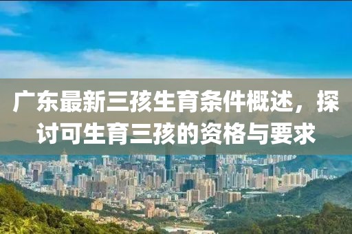 广东最新三孩生育条件概述，探讨可生育三孩的资格与要求