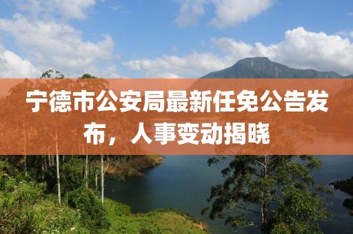 宁德市公安局最新任免公告发布，人事变动揭晓