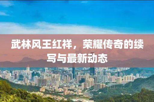 武林风王红祥，荣耀传奇的续写与最新动态