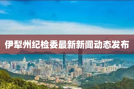 伊犁州纪检委最新新闻动态发布