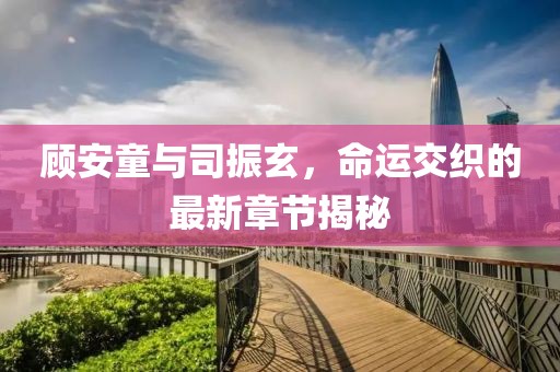 顾安童与司振玄，命运交织的最新章节揭秘