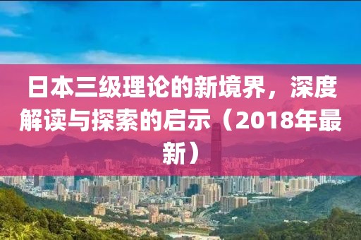 日本三级理论的新境界，深度解读与探索的启示（2018年最新）