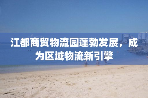 江都商贸物流园蓬勃发展，成为区域物流新引擎