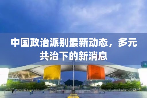 中国政治派别最新动态，多元共治下的新消息