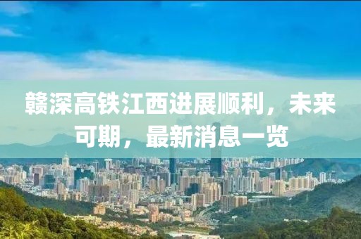 赣深高铁江西进展顺利，未来可期，最新消息一览