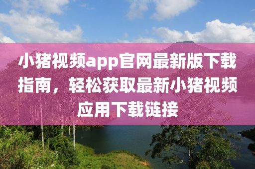 小猪视频app官网最新版下载指南，轻松获取最新小猪视频应用下载链接