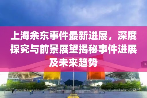 上海余东事件最新进展，深度探究与前景展望揭秘事件进展及未来趋势