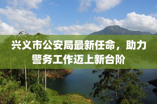 兴义市公安局最新任命，助力警务工作迈上新台阶