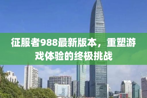 征服者988最新版本，重塑游戏体验的终极挑战