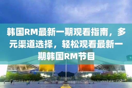 韩国RM最新一期观看指南，多元渠道选择，轻松观看最新一期韩国RM节目