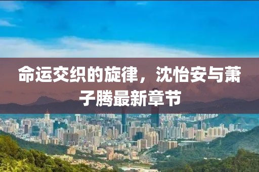 命运交织的旋律，沈怡安与萧子腾最新章节