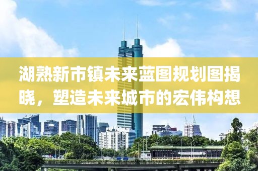 湖熟新市镇未来蓝图规划图揭晓，塑造未来城市的宏伟构想