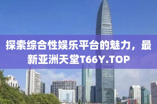 探索综合性娱乐平台的魅力，最新亚洲天堂T66Y.TOP