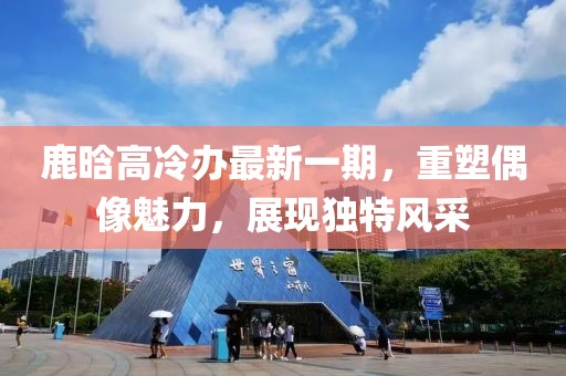 鹿晗高冷办最新一期，重塑偶像魅力，展现独特风采