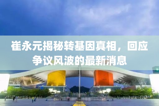 崔永元揭秘转基因真相，回应争议风波的最新消息