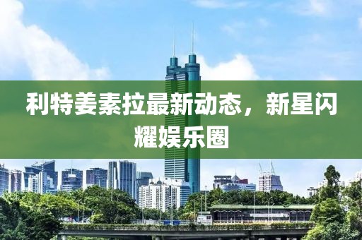 利特姜素拉最新动态，新星闪耀娱乐圈