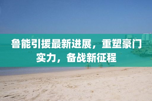 鲁能引援最新进展，重塑豪门实力，备战新征程