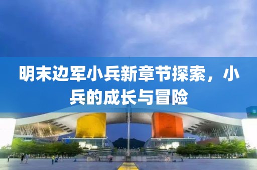 明末边军小兵新章节探索，小兵的成长与冒险