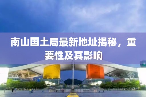 南山国土局最新地址揭秘，重要性及其影响