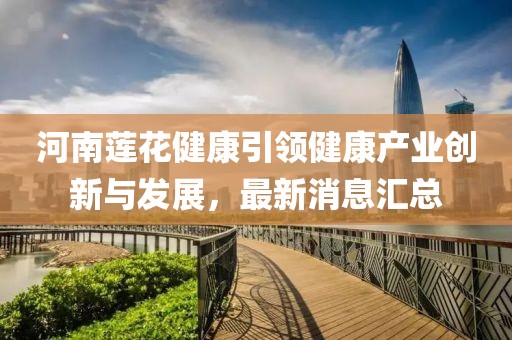 河南莲花健康引领健康产业创新与发展，最新消息汇总
