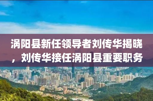 涡阳县新任领导者刘传华揭晓，刘传华接任涡阳县重要职务