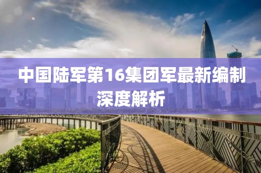 中国陆军第16集团军最新编制深度解析