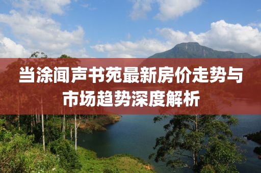 当涂闻声书苑最新房价走势与市场趋势深度解析