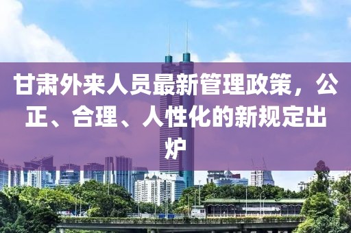 甘肃外来人员最新管理政策，公正、合理、人性化的新规定出炉