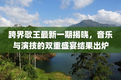 跨界歌王最新一期揭晓，音乐与演技的双重盛宴结果出炉