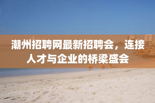 潮州招聘网最新招聘会，连接人才与企业的桥梁盛会