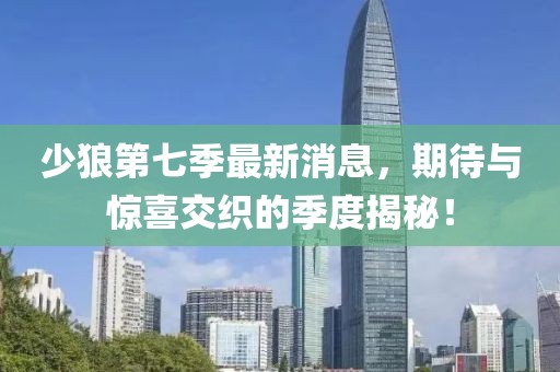 少狼第七季最新消息，期待与惊喜交织的季度揭秘！