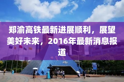 郑渝高铁最新进展顺利，展望美好未来，2016年最新消息报道