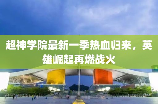 超神学院最新一季热血归来，英雄崛起再燃战火