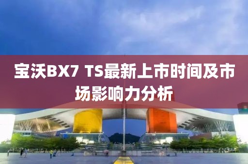 宝沃BX7 TS最新上市时间及市场影响力分析