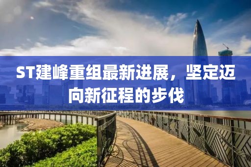 ST建峰重组最新进展，坚定迈向新征程的步伐