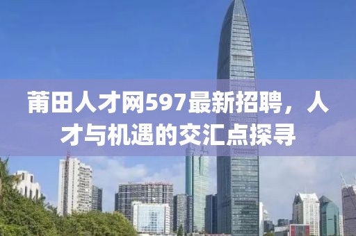 莆田人才网597最新招聘，人才与机遇的交汇点探寻