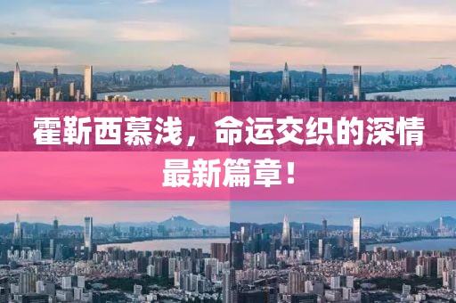 霍靳西慕浅，命运交织的深情最新篇章！
