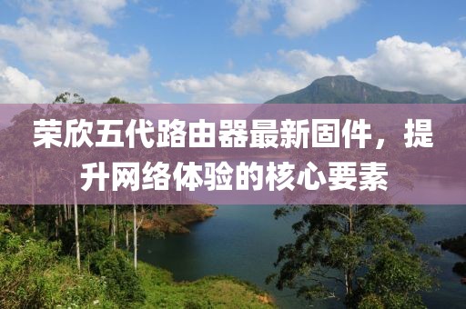 荣欣五代路由器最新固件，提升网络体验的核心要素