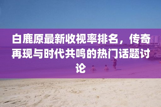 白鹿原最新收视率排名，传奇再现与时代共鸣的热门话题讨论