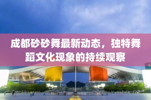 成都砂砂舞最新动态，独特舞蹈文化现象的持续观察