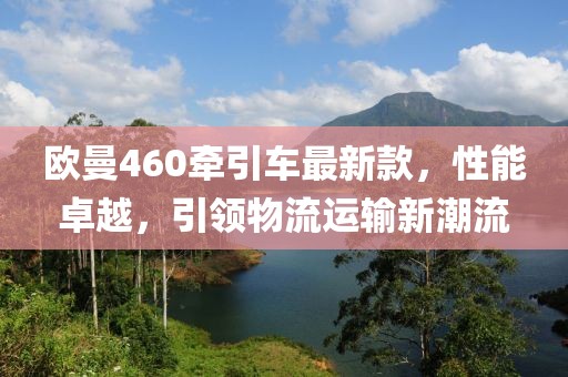 欧曼460牵引车最新款，性能卓越，引领物流运输新潮流