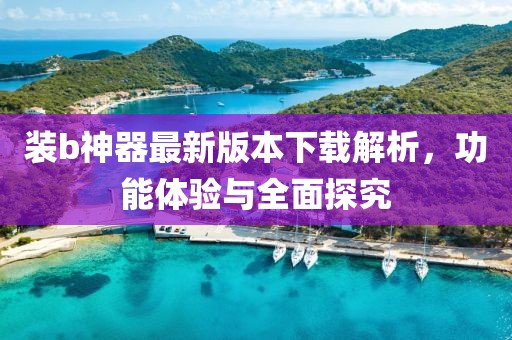 装b神器最新版本下载解析，功能体验与全面探究
