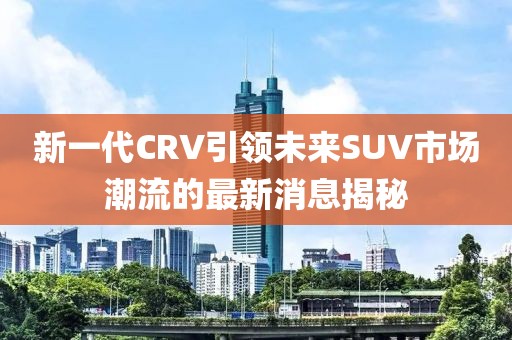 新一代CRV引领未来SUV市场潮流的最新消息揭秘