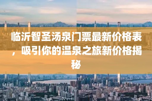 临沂智圣汤泉门票最新价格表，吸引你的温泉之旅新价格揭秘