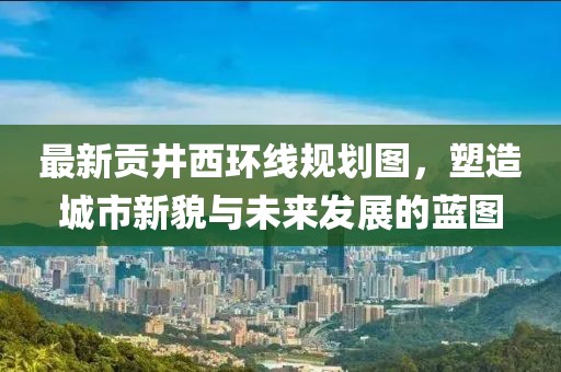 最新贡井西环线规划图，塑造城市新貌与未来发展的蓝图