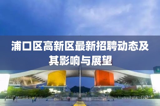 浦口区高新区最新招聘动态及其影响与展望