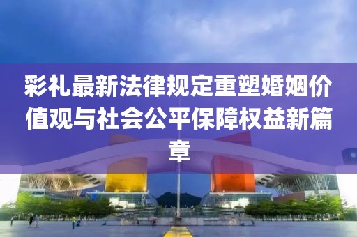 彩礼最新法律规定重塑婚姻价值观与社会公平保障权益新篇章