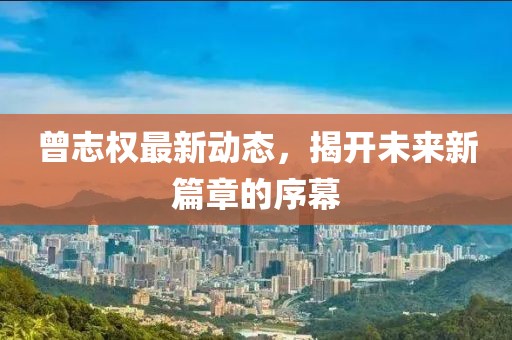 曾志权最新动态，揭开未来新篇章的序幕